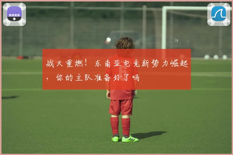 战火重燃!东南亚电竞新势力崛起,你的主队准备好了吗