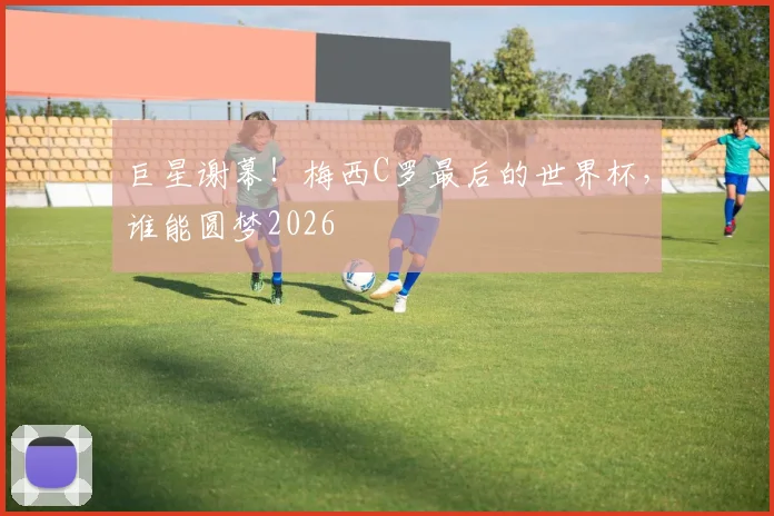 巨星谢幕!梅西C罗最后的世界杯,谁能圆梦2026