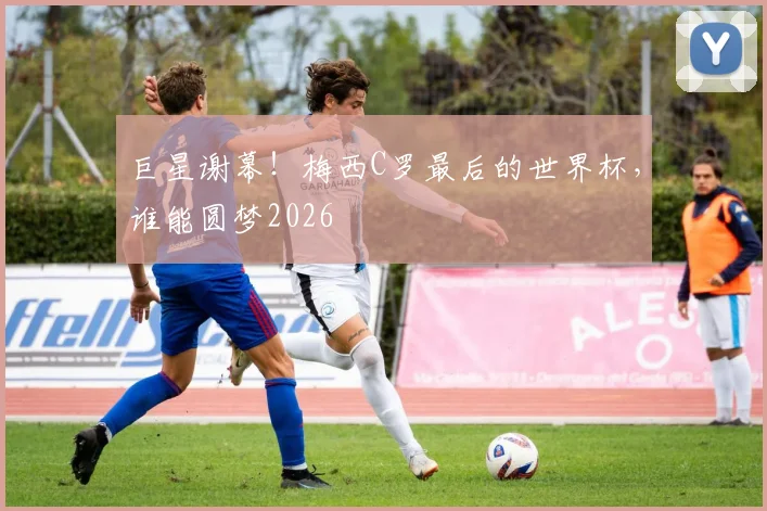 巨星谢幕!梅西C罗最后的世界杯,谁能圆梦2026