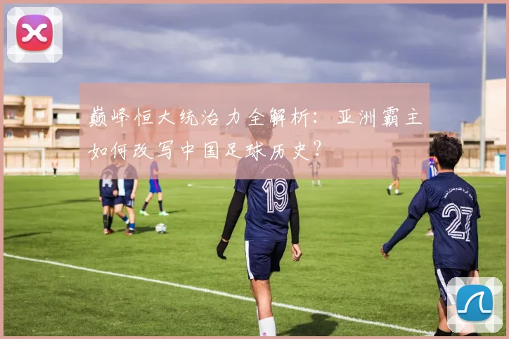 巅峰恒大统治力全解析：亚洲霸主如何改写中国足球历史？