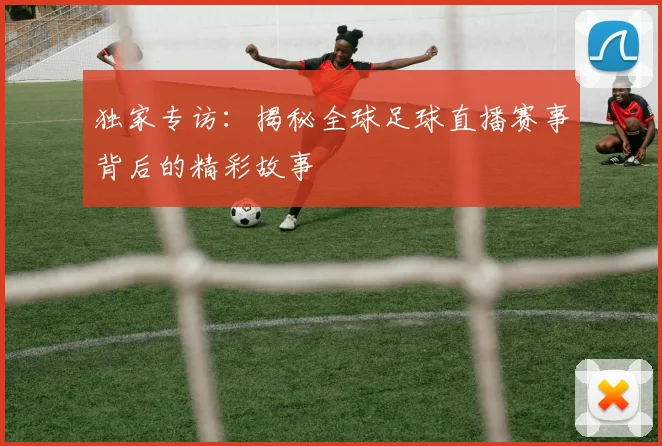 独家专访：揭秘全球足球直播赛事背后的精彩故事