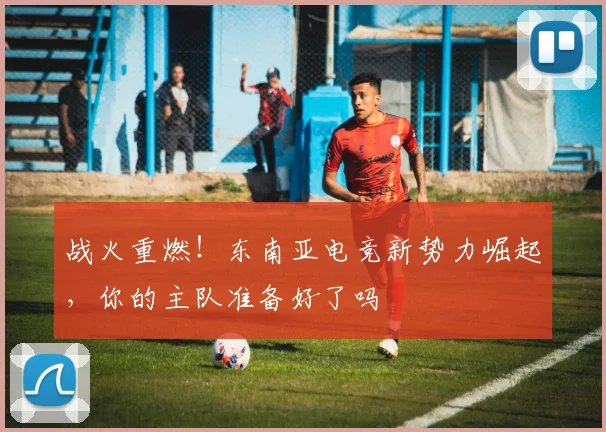 战火重燃！东南亚电竞新势力崛起，你的主队准备好了吗