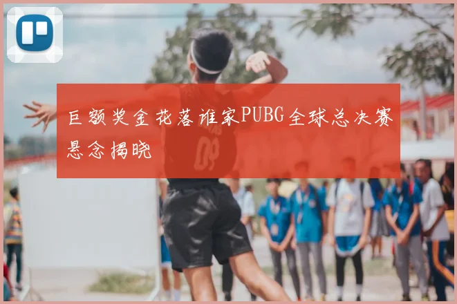 巨额奖金花落谁家PUBG全球总决赛悬念揭晓